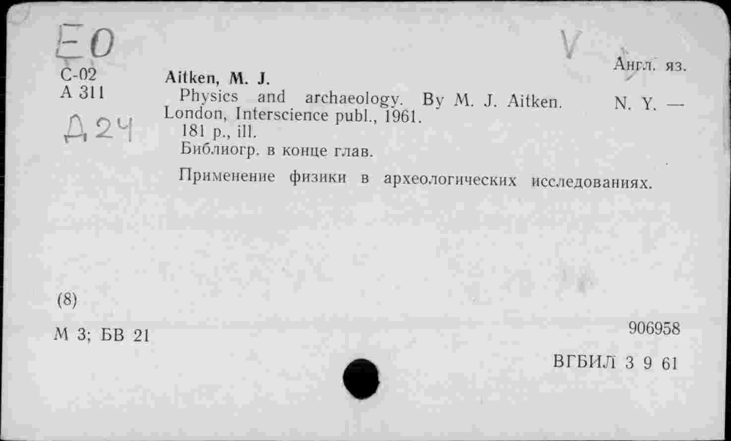 ﻿to
С-02
A 311
Д2Ч
\
Aitken, M. J.
Physics and archaeology. By M. J. Aitken
London, Interscience publ., 1961
181 p„ ill.
Библиогр. в конце глав.
Англ. яз.
N. Y. —
Применение физики в археологических исследованиях.
(8)
М 3; БВ 21
906958
ВГБИЛ 3 9 61